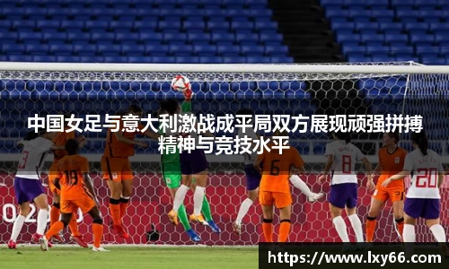 中国女足与意大利激战成平局双方展现顽强拼搏精神与竞技水平