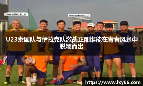 U23泰国队与伊拉克队激战正酣谁能在青春风暴中脱颖而出